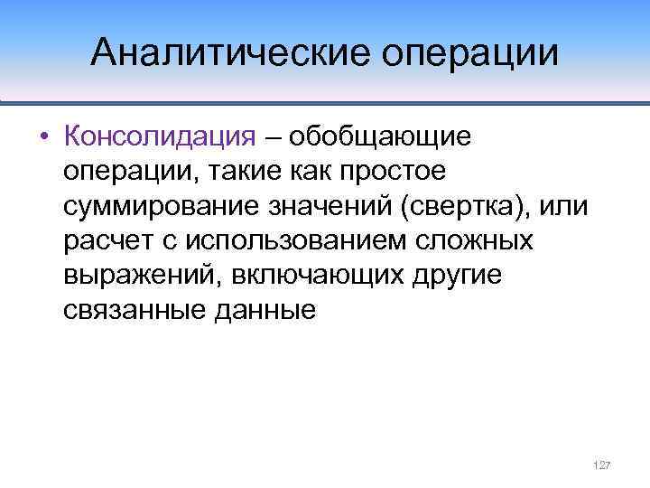 Аналитические операции • Консолидация – обобщающие операции, такие как простое суммирование значений (свертка), или