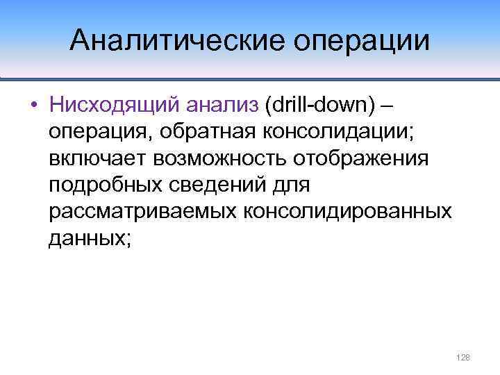 Аналитические операции • Нисходящий анализ (drill-down) – операция, обратная консолидации; включает возможность отображения подробных