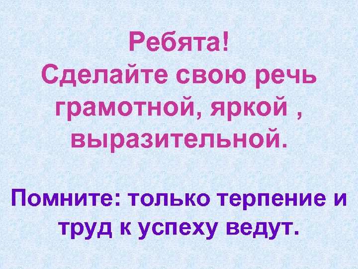 Ребята! Сделайте свою речь грамотной, яркой , выразительной. Помните: только терпение и труд к