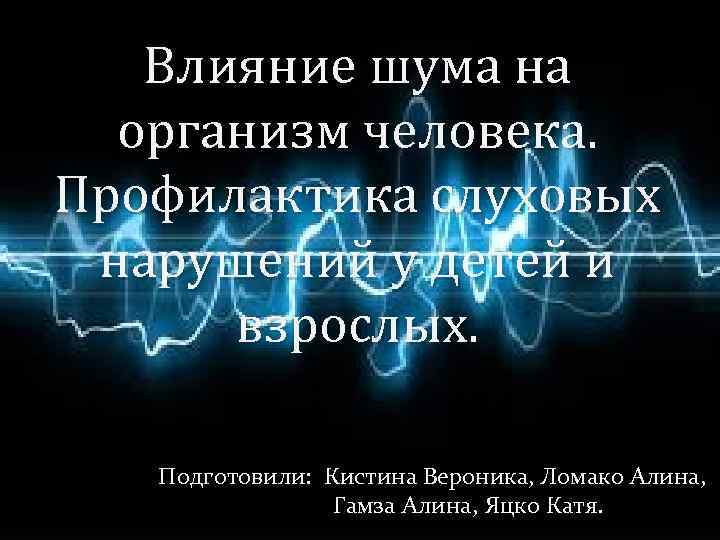 Влияние шума на организм человека. Профилактика слуховых нарушений у детей и взрослых. Подготовили: Кистина