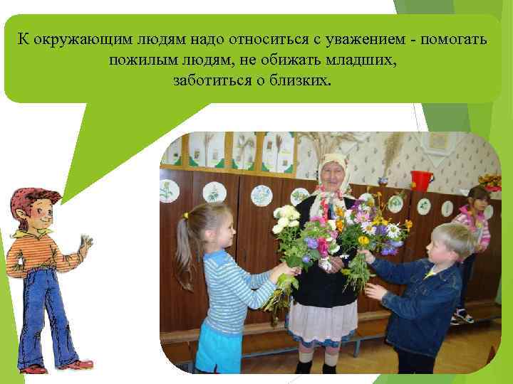 К окружающим людям надо относиться с уважением - помогать пожилым людям, не обижать младших,