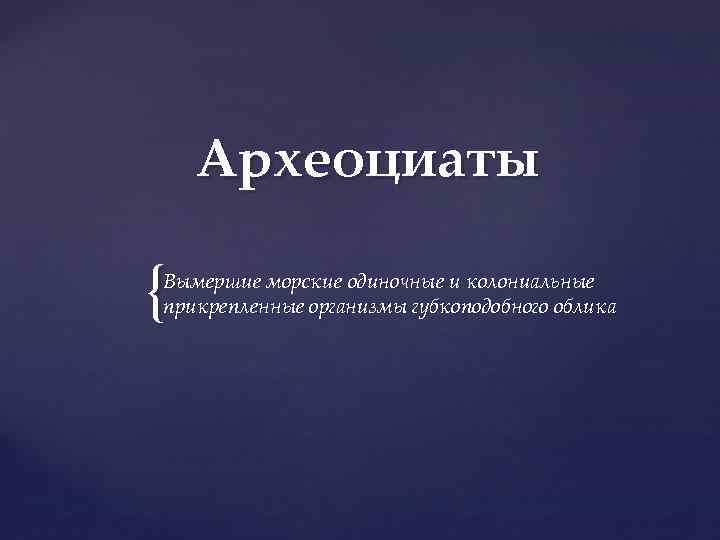 Археоциаты { Вымершие морские одиночные и колониальные прикрепленные организмы губкоподобного облика 