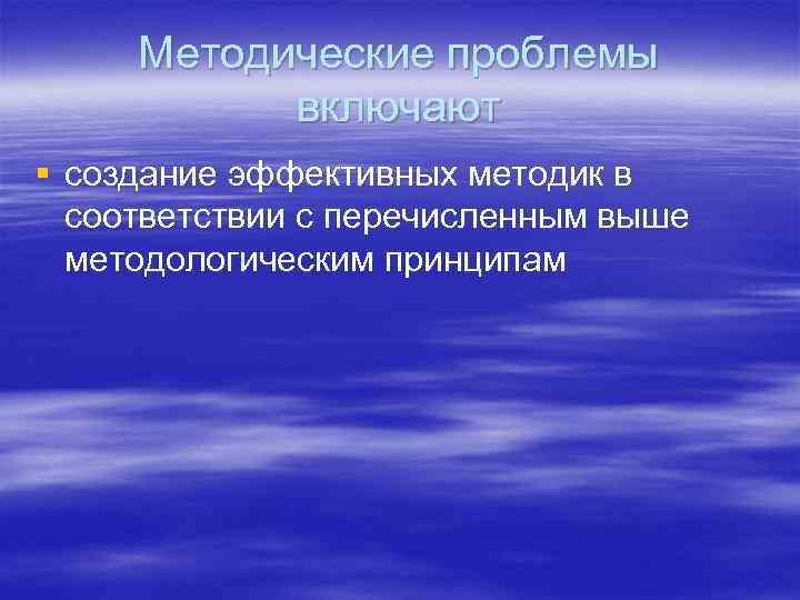 Методические проблемы включают § создание эффективных методик в соответствии с перечисленным выше методологическим принципам