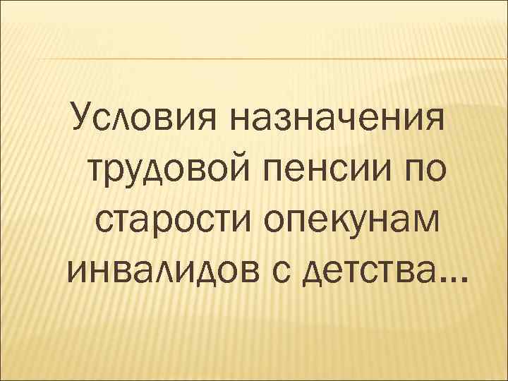 Условия назначения трудовой пенсии по старости опекунам инвалидов с детства… 