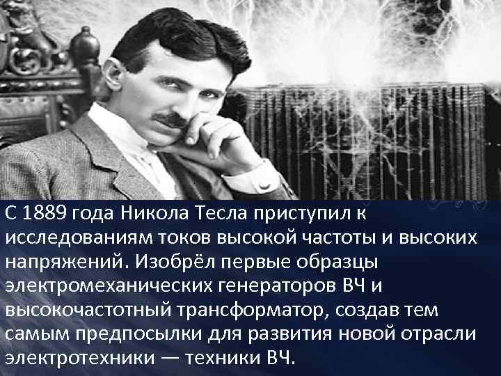 С 1889 года Никола Тесла приступил к исследованиям токов высокой частоты и высоких напряжений.