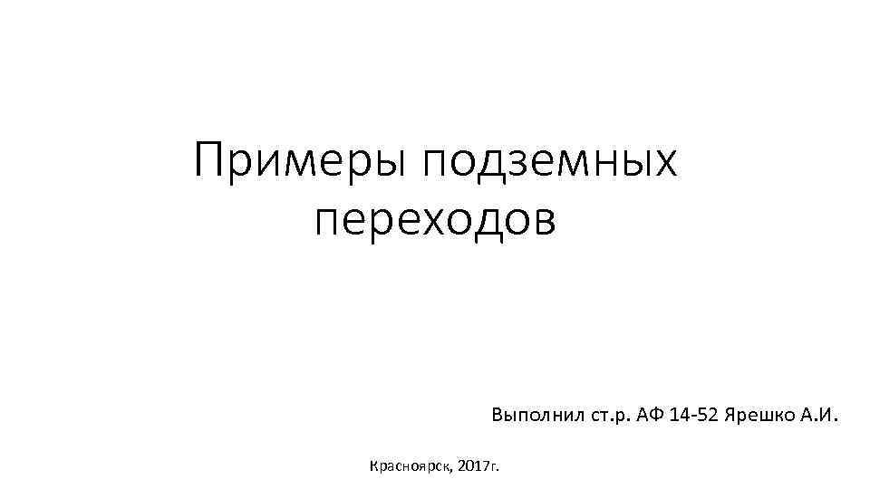 Примеры подземных переходов Выполнил ст. р. АФ 14 -52 Ярешко А. И. Красноярск, 2017