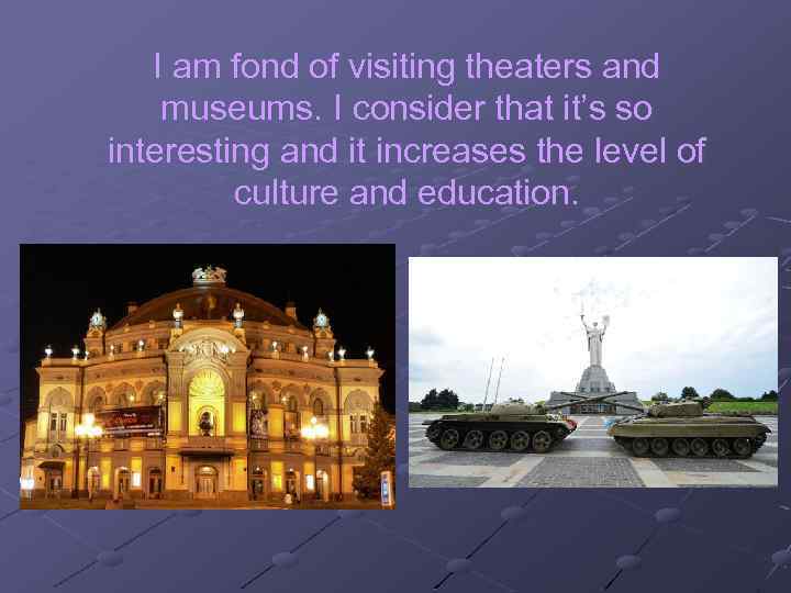 I am fond of visiting theaters and museums. I consider that it’s so interesting
