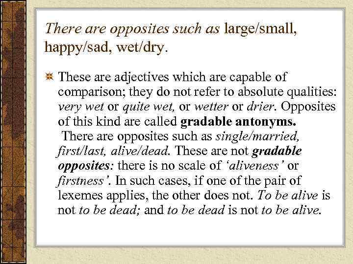 There are opposites such as large/small, happy/sad, wet/dry. These are adjectives which are capable