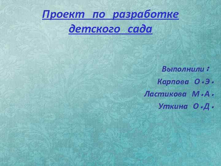 Проект по разработке детского сада Выполнили: Карпова О. Э. Ластикова М. А. Уткина О.