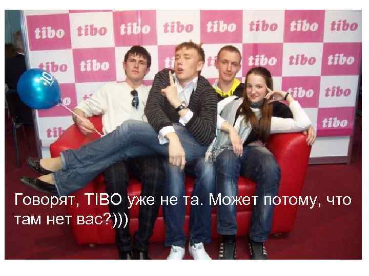 Говорят, TIBO уже не та. Может потому, что там нет вас? ))) 