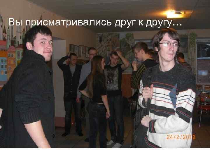 Вы присматривались друг к другу… 