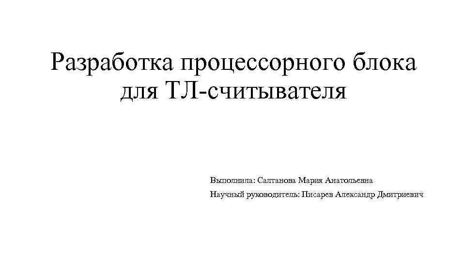 Разработка процессорного блока для ТЛ-считывателя Выполнила: Салтанова Мария Анатольевна Научный руководитель: Писарев Александр Дмитриевич