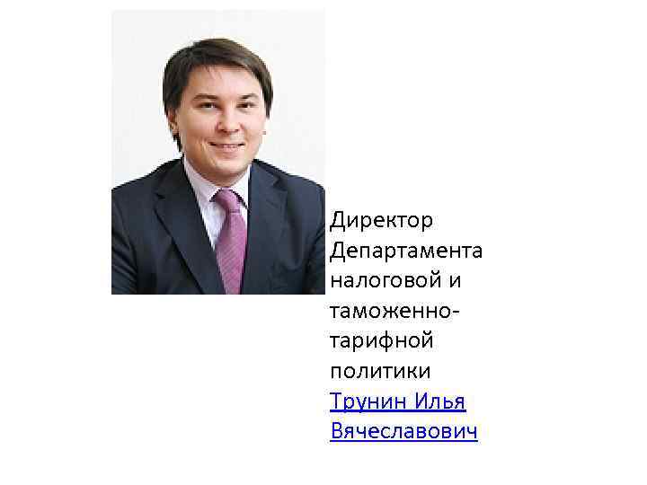 Директор Департамента налоговой и таможеннотарифной политики Трунин Илья Вячеславович 