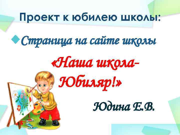 Проект к юбилею школы: Страница на сайте школы «Наша школа. Юбиляр!» Юдина Е. В.