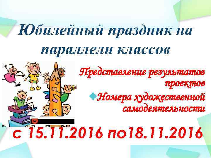 Юбилейный праздник на параллели классов § Представление результатов проектов Номера художественной самодеятельности с 15.