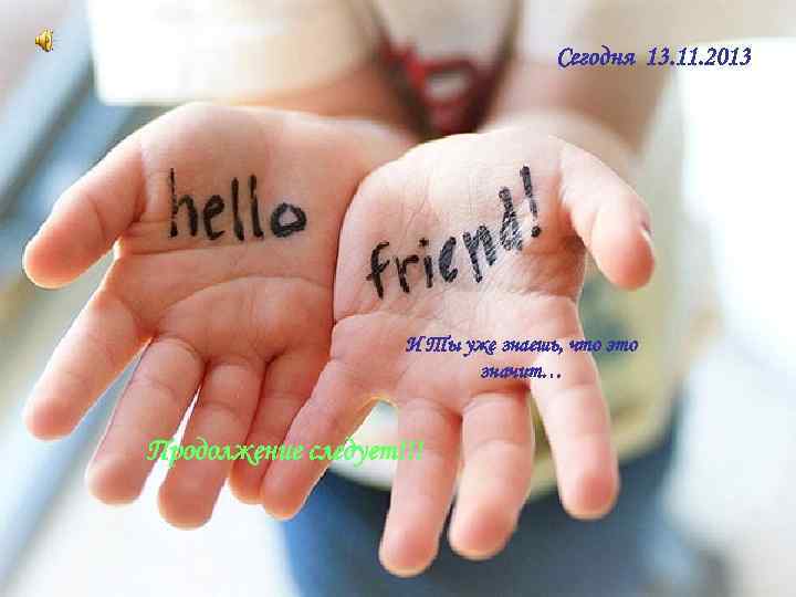 Сегодня 13. 11. 2013 И Ты уже знаешь, что это значит… Продолжение следует!!! 