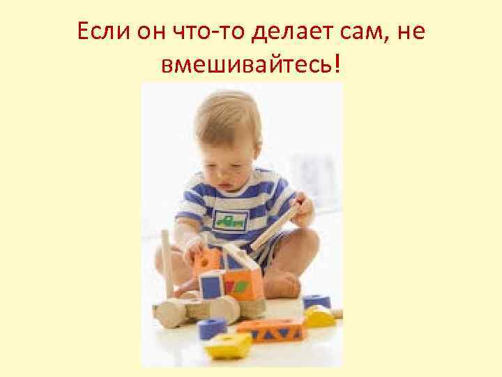 Если он что-то делает сам, не вмешивайтесь! 