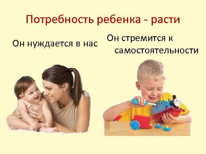 Потребность ребенка - расти Он стремится к Он нуждается в нас самостоятельности 