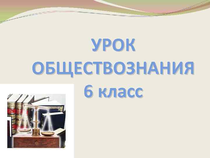 УРОК ОБЩЕСТВОЗНАНИЯ 6 класс 