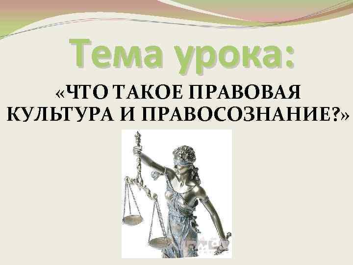 Тема урока: «ЧТО ТАКОЕ ПРАВОВАЯ КУЛЬТУРА И ПРАВОСОЗНАНИЕ? » 