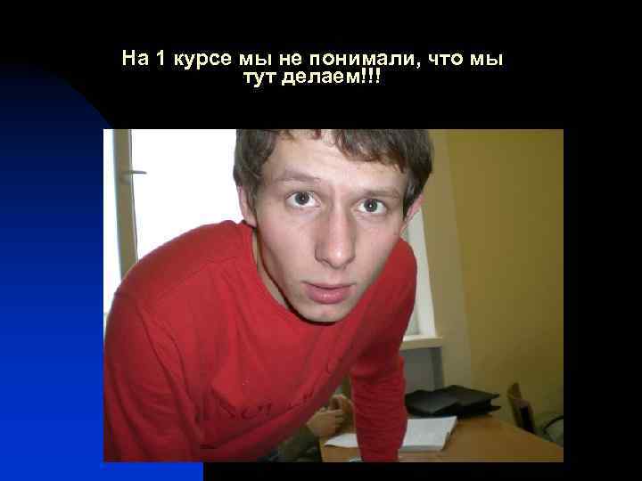 На 1 курсе мы не понимали, что мы тут делаем!!! 