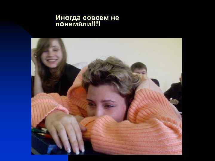 Иногда совсем не понимали!!!! 