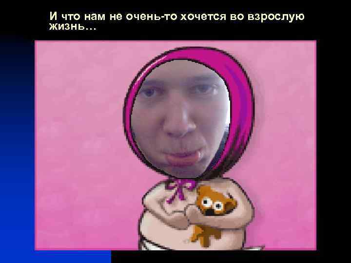 И что нам не очень-то хочется во взрослую жизнь… 