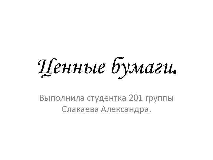 Ценные бумаги. Выполнила студентка 201 группы Слакаева Александра. 