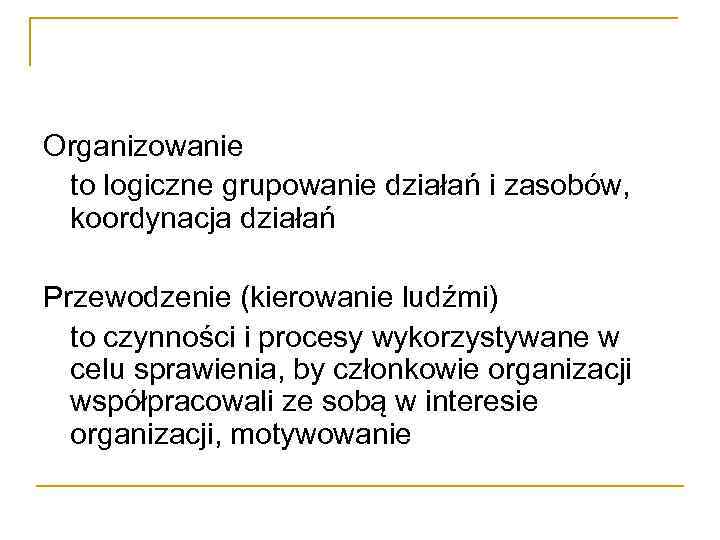 Organizowanie to logiczne grupowanie działań i zasobów, koordynacja działań Przewodzenie (kierowanie ludźmi) to czynności