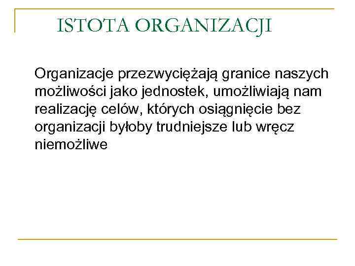 ISTOTA ORGANIZACJI Organizacje przezwyciężają granice naszych możliwości jako jednostek, umożliwiają nam realizację celów, których