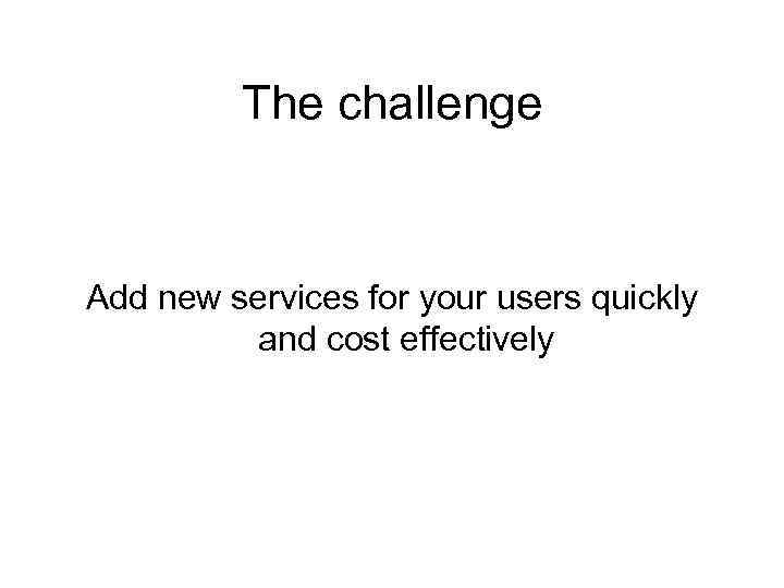 The challenge Add new services for your users quickly and cost effectively 