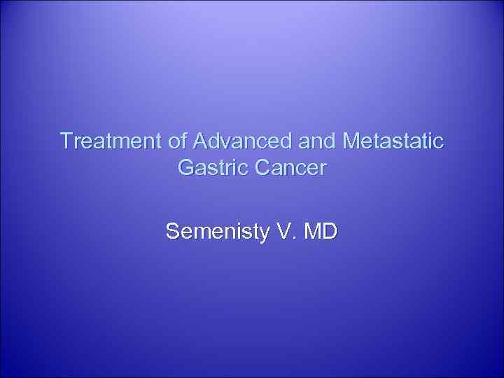 Treatment of Advanced and Metastatic Gastric Cancer Semenisty V. MD 
