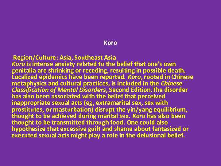 Koro Region/Culture: Asia, Southeast Asia Koro is intense anxiety related to the belief that