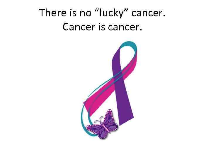 There is no “lucky” cancer. Cancer is cancer. 