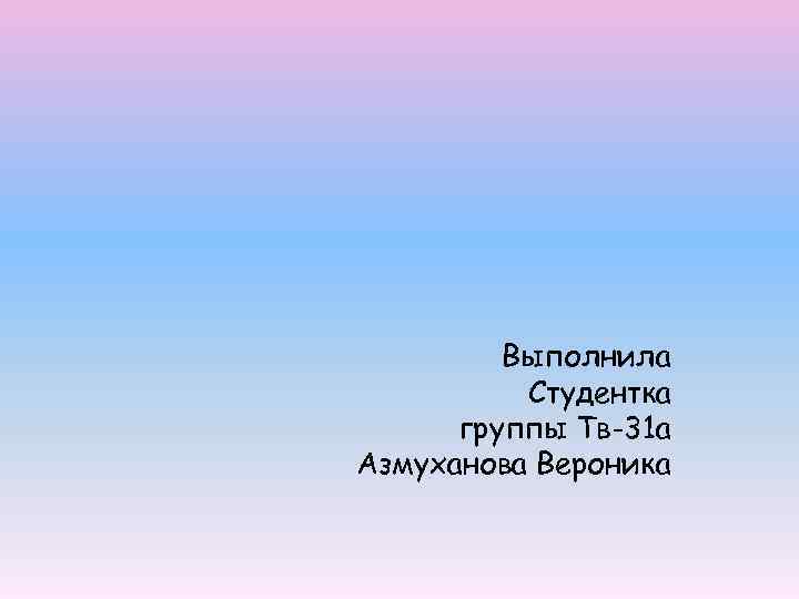 Выполнила Студентка группы Тв-31 а Азмуханова Вероника 