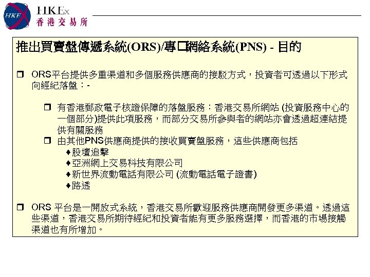 推出買賣盤傳遞系統(ORS)/專 網絡系統(PNS) - 目的 r ORS平台提供多重渠道和多個服務供應商的接駁方式，投資者可透過以下形式 向經紀落盤：r 有香港郵政電子核證保障的落盤服務：香港交易所網站 (投資服務中心的 一個部分)提供此項服務，而部分交易所參與者的網站亦會透過超連結提 供有關服務 r 由其他PNS供應商提供的接收買賣盤服務，這些供應商包括 ¨股壇追擊