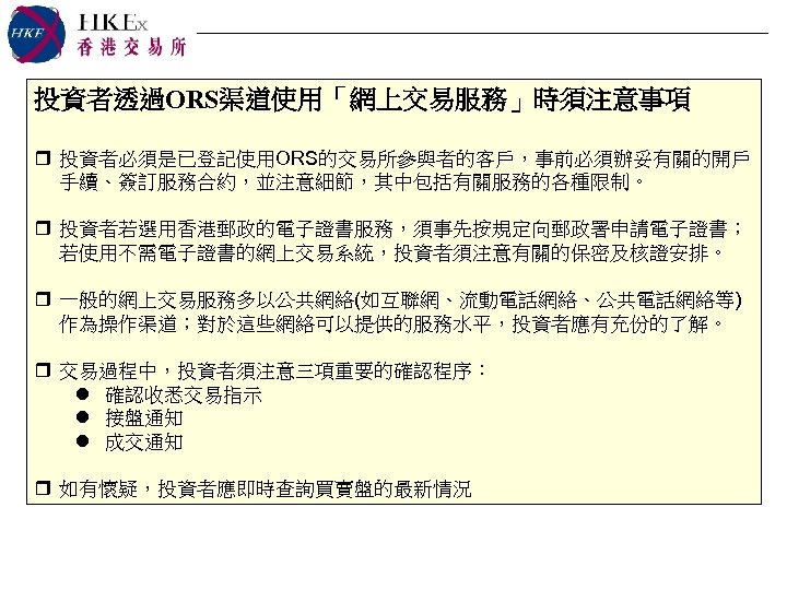 投資者透過ORS渠道使用「網上交易服務」時須注意事項 r 投資者必須是已登記使用ORS的交易所參與者的客戶，事前必須辦妥有關的開戶 手續、簽訂服務合約，並注意細節，其中包括有關服務的各種限制。 r 投資者若選用香港郵政的電子證書服務，須事先按規定向郵政署申請電子證書； 若使用不需電子證書的網上交易系統，投資者須注意有關的保密及核證安排。 r 一般的網上交易服務多以公共網絡(如互聯網、流動電話網絡、公共電話網絡等) 作為操作渠道；對於這些網絡可以提供的服務水平，投資者應有充份的了解。 r 交易過程中，投資者須注意三項重要的確認程序： l 確認收悉交易指示