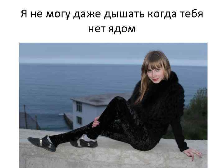Я не могу даже дышать когда тебя нет ядом 