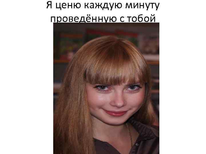Я ценю каждую минуту проведённую с тобой 