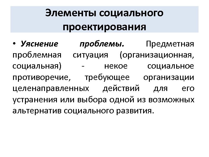 Элементы социального проектирования • Уяснение проблемы. Предметная проблемная ситуация (организационная, социальная) некое социальное противоречие,