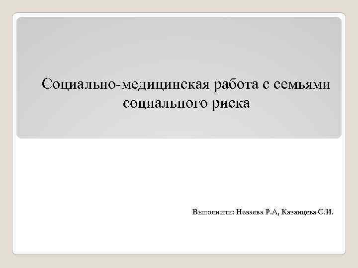 Социально-медицинская работа с семьями социального риска Выполнили: Неваева Р. А, Казанцева С. И. 