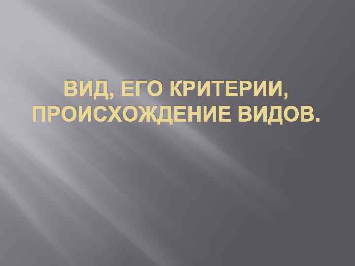 ВИД, ЕГО КРИТЕРИИ, ПРОИСХОЖДЕНИЕ ВИДОВ. 