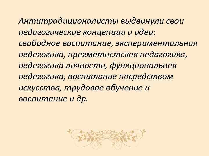Антитрадиционалисты выдвинули свои педагогические концепции и идеи: свободное воспитание, экспериментальная педагогика, прагматистская педагогика, педагогика