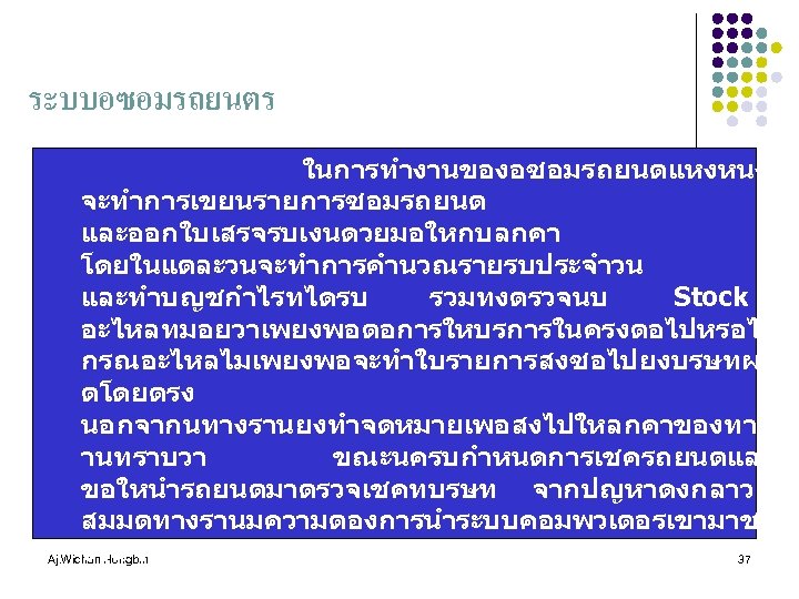 ระบบอซอมรถยนตร ในการทำงานของอซอมรถยนตแหงหนง จะทำการเขยนรายการซอมรถยนต และออกใบเสรจรบเงนดวยมอใหกบลกคา โดยในแตละวนจะทำการคำนวณรายรบประจำวน และทำบญชกำไรทไดรบ รวมทงตรวจนบ Stock อะไหลทมอยวาเพยงพอตอการใหบรการในครงตอไปหรอไม กรณอะไหลไมเพยงพอจะทำใบรายการสงซอไปยงบรษทผล ตโดยตรง นอกจากนทางรานยงทำจดหมายเพอสงไปใหลกคาของทางร านทราบวา ขณะนครบกำหนดการเชครถยนตแลว