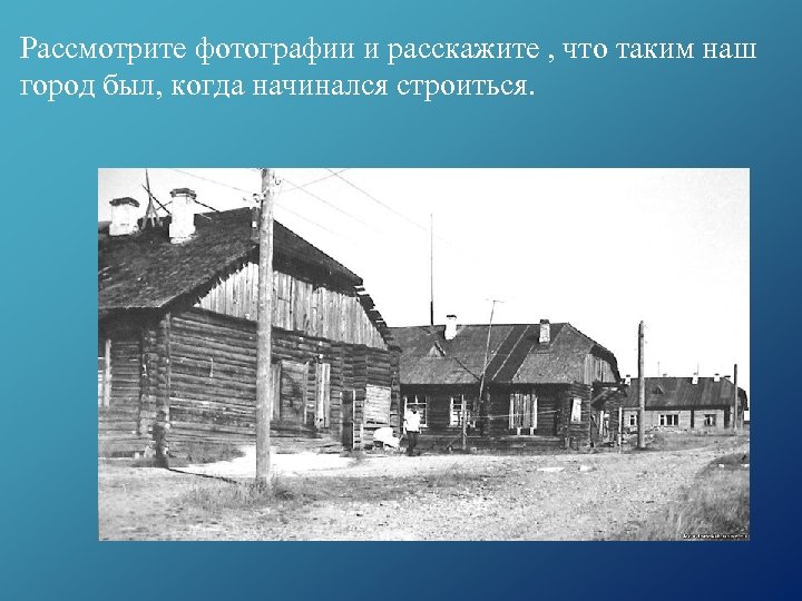 Рассмотрите фотографии и расскажите , что таким наш город был, когда начинался строиться. 