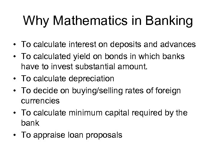 Why Mathematics in Banking • To calculate interest on deposits and advances • To