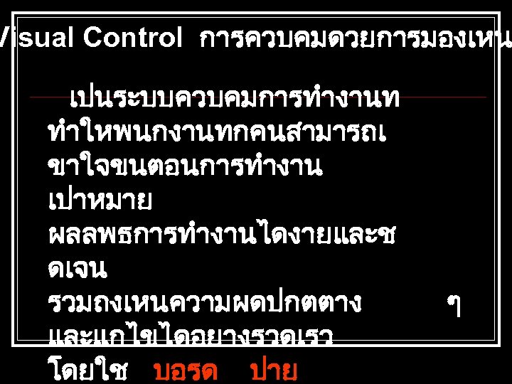 Visual Control การควบคมดวยการมองเหน เปนระบบควบคมการทำงานท ทำใหพนกงานทกคนสามารถเ ขาใจขนตอนการทำงาน เปาหมาย ผลลพธการทำงานไดงายและช ดเจน รวมถงเหนความผดปกตตาง และแกไขไดอยางรวดเรว โดยใช บอรด ปาย