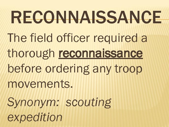 RECONNAISSANCE The field officer required a thorough reconnaissance before ordering any troop movements. Synonym: