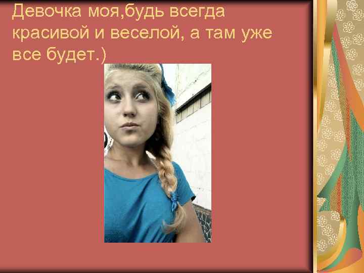 Девочка моя, будь всегда красивой и веселой, а там уже все будет. ) 