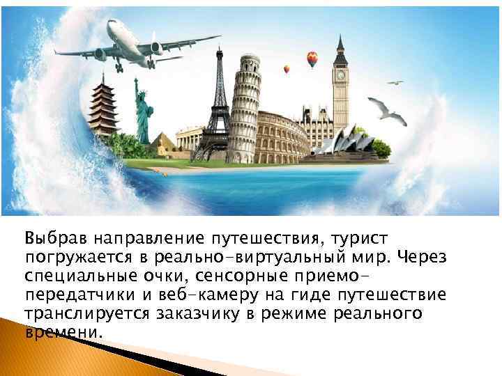 Выбрав направление путешествия, турист погружается в реально-виртуальный мир. Через специальные очки, сенсорные приемопередатчики и